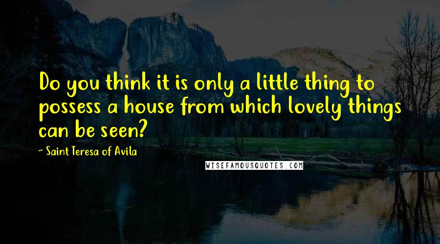 Saint Teresa Of Avila Quotes: Do you think it is only a little thing to possess a house from which lovely things can be seen?