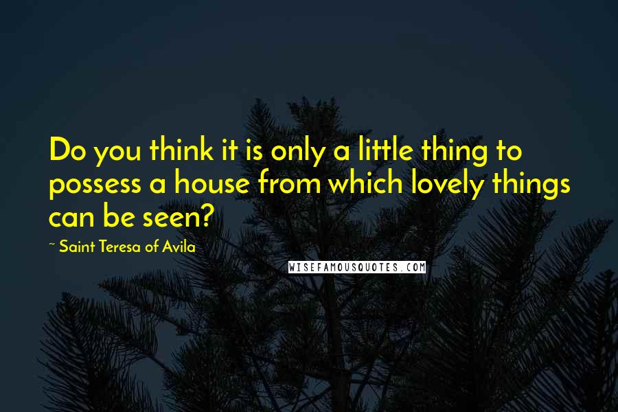 Saint Teresa Of Avila Quotes: Do you think it is only a little thing to possess a house from which lovely things can be seen?