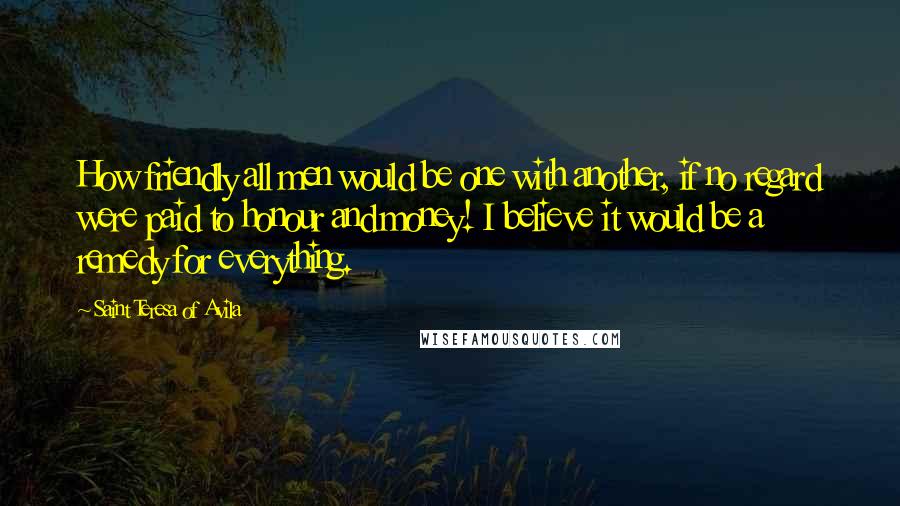 Saint Teresa Of Avila Quotes: How friendly all men would be one with another, if no regard were paid to honour and money! I believe it would be a remedy for everything.
