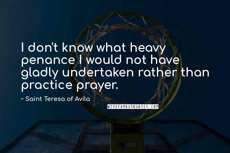 Saint Teresa Of Avila Quotes: I don't know what heavy penance I would not have gladly undertaken rather than practice prayer.