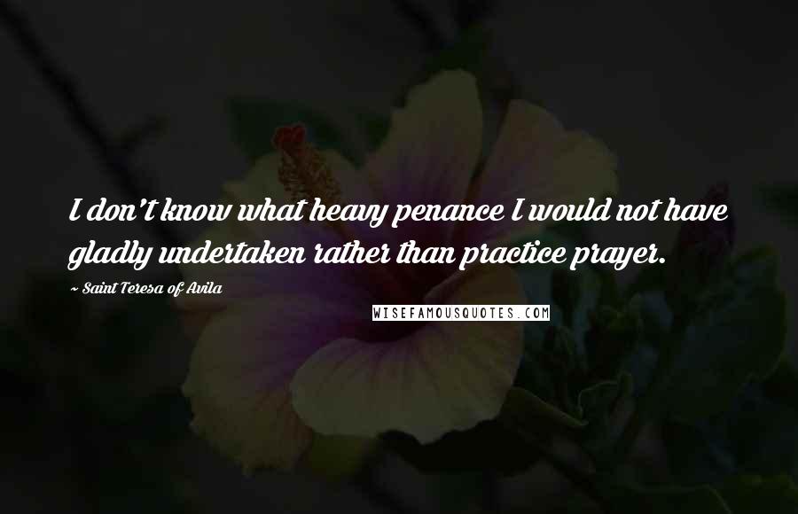 Saint Teresa Of Avila Quotes: I don't know what heavy penance I would not have gladly undertaken rather than practice prayer.