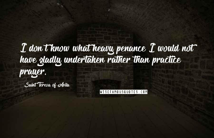 Saint Teresa Of Avila Quotes: I don't know what heavy penance I would not have gladly undertaken rather than practice prayer.