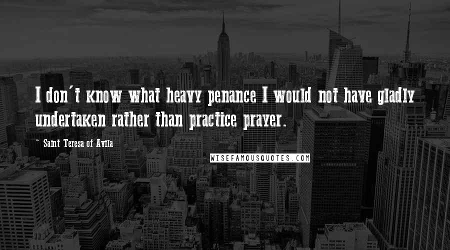 Saint Teresa Of Avila Quotes: I don't know what heavy penance I would not have gladly undertaken rather than practice prayer.