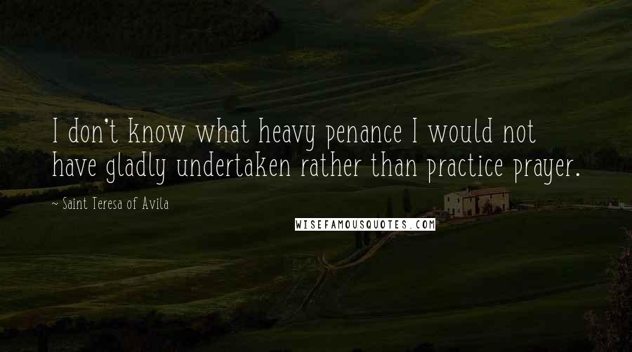 Saint Teresa Of Avila Quotes: I don't know what heavy penance I would not have gladly undertaken rather than practice prayer.