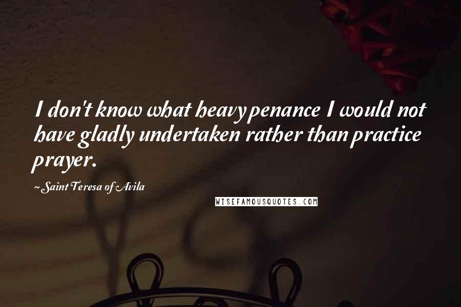 Saint Teresa Of Avila Quotes: I don't know what heavy penance I would not have gladly undertaken rather than practice prayer.