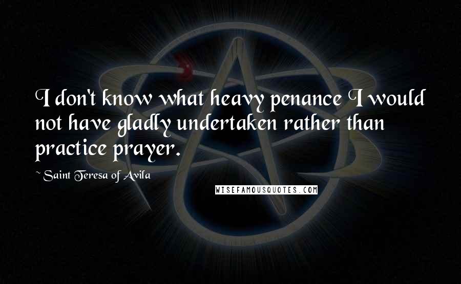 Saint Teresa Of Avila Quotes: I don't know what heavy penance I would not have gladly undertaken rather than practice prayer.