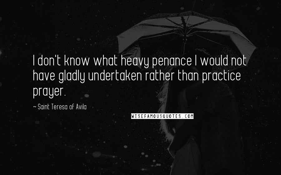 Saint Teresa Of Avila Quotes: I don't know what heavy penance I would not have gladly undertaken rather than practice prayer.