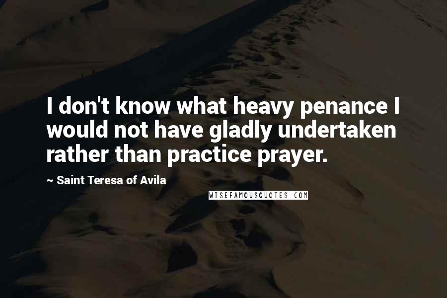 Saint Teresa Of Avila Quotes: I don't know what heavy penance I would not have gladly undertaken rather than practice prayer.