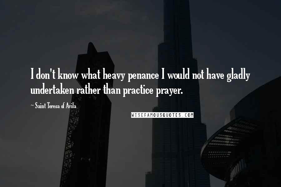 Saint Teresa Of Avila Quotes: I don't know what heavy penance I would not have gladly undertaken rather than practice prayer.