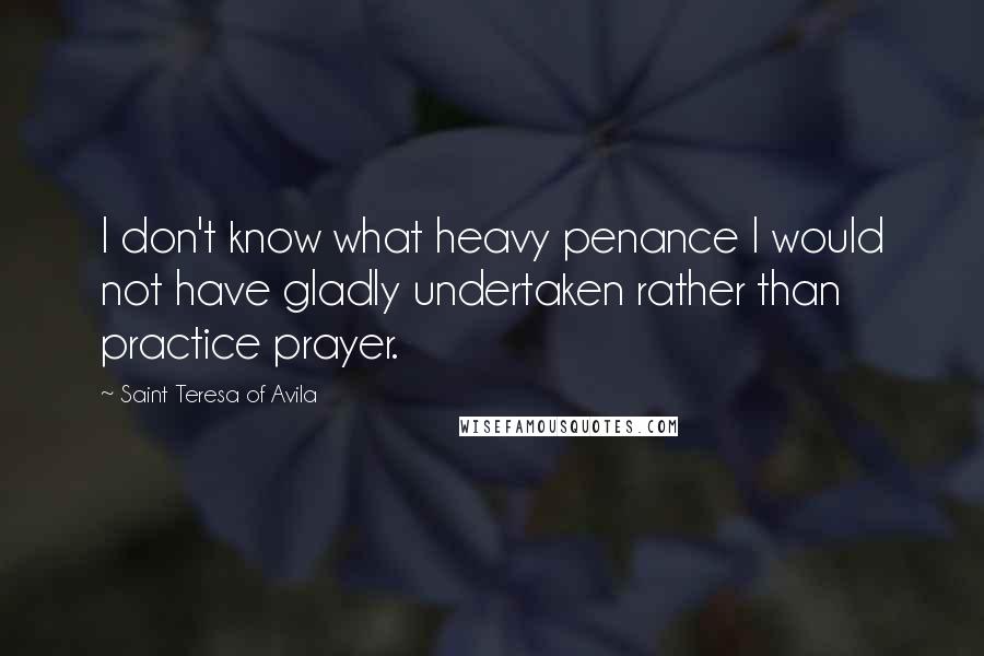 Saint Teresa Of Avila Quotes: I don't know what heavy penance I would not have gladly undertaken rather than practice prayer.