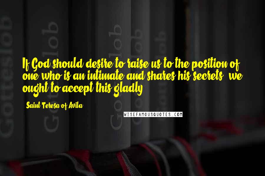 Saint Teresa Of Avila Quotes: If God should desire to raise us to the position of one who is an intimate and shares his secrets, we ought to accept this gladly.