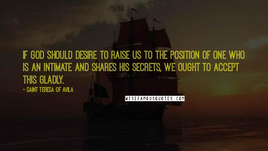 Saint Teresa Of Avila Quotes: If God should desire to raise us to the position of one who is an intimate and shares his secrets, we ought to accept this gladly.