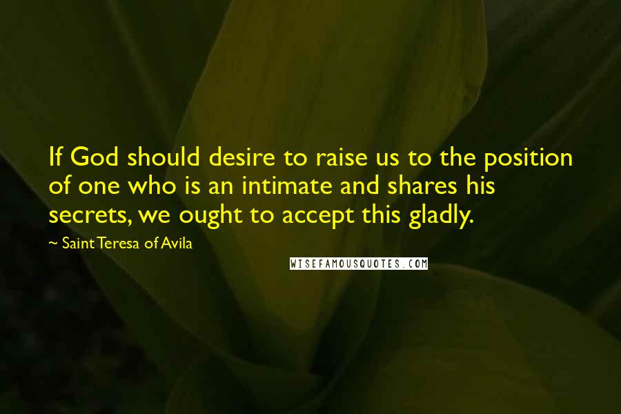 Saint Teresa Of Avila Quotes: If God should desire to raise us to the position of one who is an intimate and shares his secrets, we ought to accept this gladly.