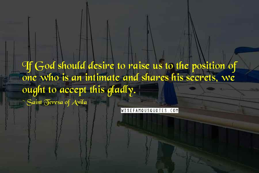 Saint Teresa Of Avila Quotes: If God should desire to raise us to the position of one who is an intimate and shares his secrets, we ought to accept this gladly.