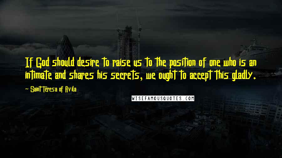 Saint Teresa Of Avila Quotes: If God should desire to raise us to the position of one who is an intimate and shares his secrets, we ought to accept this gladly.