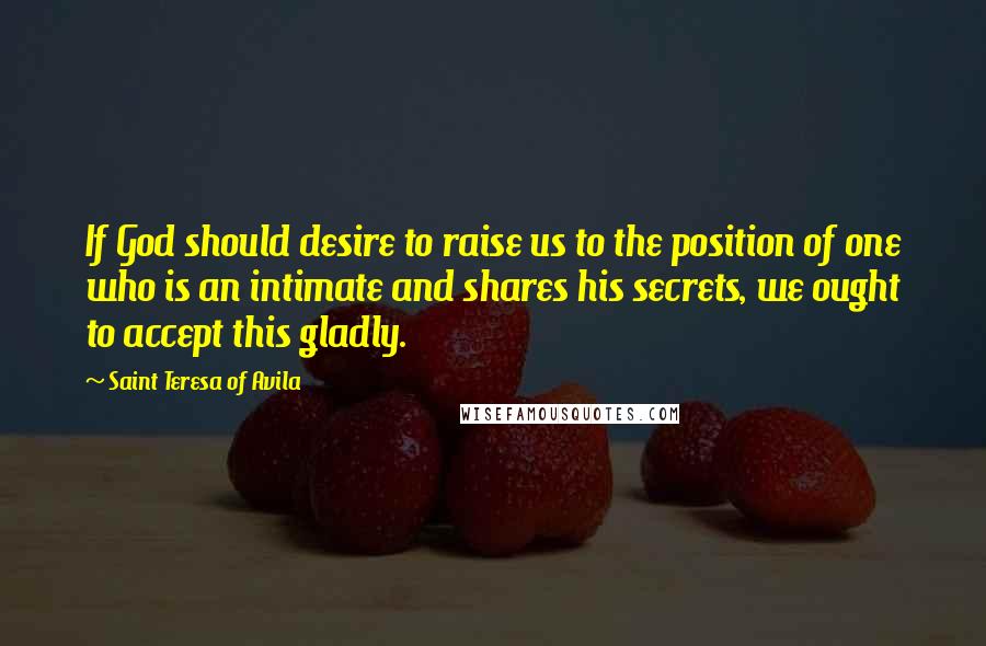 Saint Teresa Of Avila Quotes: If God should desire to raise us to the position of one who is an intimate and shares his secrets, we ought to accept this gladly.