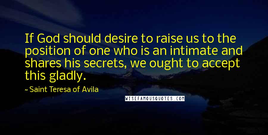 Saint Teresa Of Avila Quotes: If God should desire to raise us to the position of one who is an intimate and shares his secrets, we ought to accept this gladly.