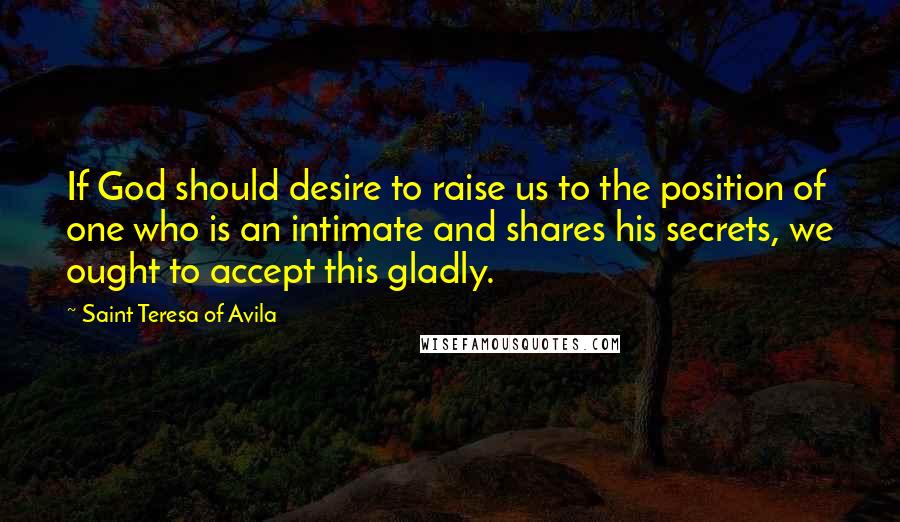 Saint Teresa Of Avila Quotes: If God should desire to raise us to the position of one who is an intimate and shares his secrets, we ought to accept this gladly.