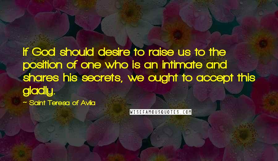 Saint Teresa Of Avila Quotes: If God should desire to raise us to the position of one who is an intimate and shares his secrets, we ought to accept this gladly.