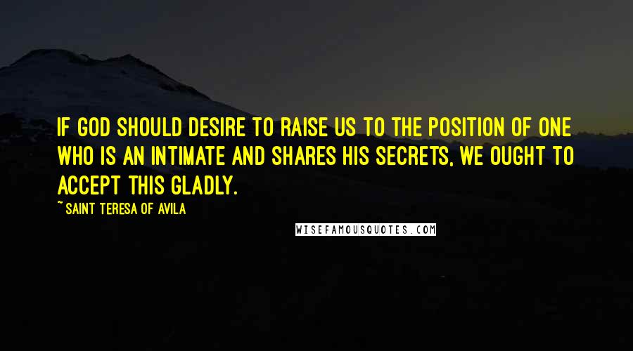 Saint Teresa Of Avila Quotes: If God should desire to raise us to the position of one who is an intimate and shares his secrets, we ought to accept this gladly.