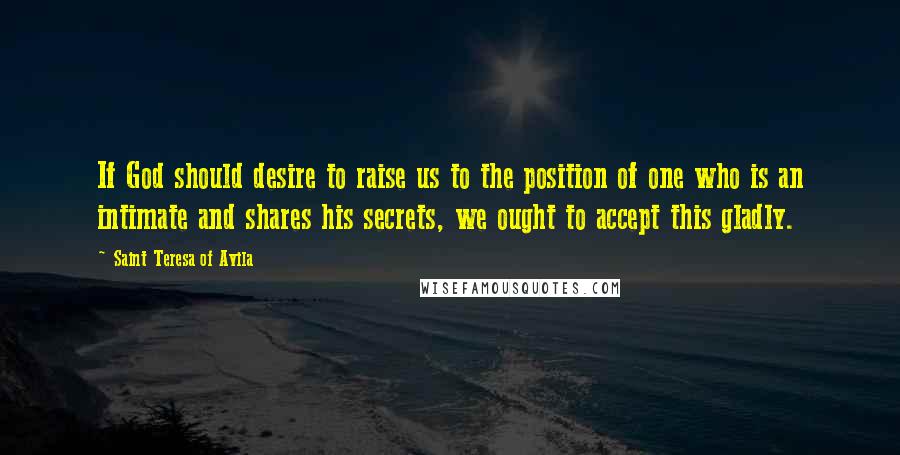 Saint Teresa Of Avila Quotes: If God should desire to raise us to the position of one who is an intimate and shares his secrets, we ought to accept this gladly.