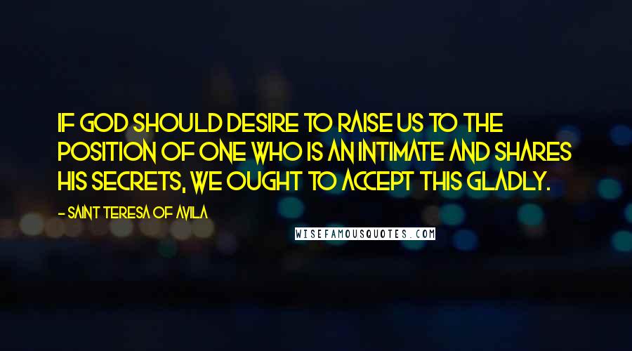 Saint Teresa Of Avila Quotes: If God should desire to raise us to the position of one who is an intimate and shares his secrets, we ought to accept this gladly.