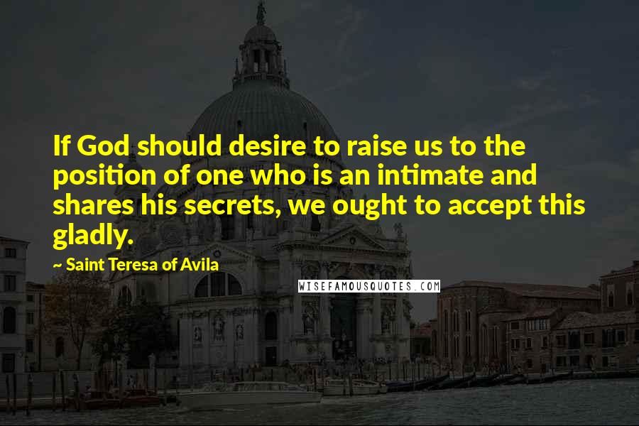 Saint Teresa Of Avila Quotes: If God should desire to raise us to the position of one who is an intimate and shares his secrets, we ought to accept this gladly.