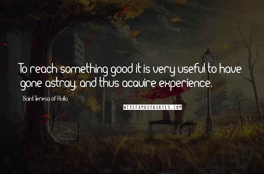 Saint Teresa Of Avila Quotes: To reach something good it is very useful to have gone astray, and thus acquire experience.