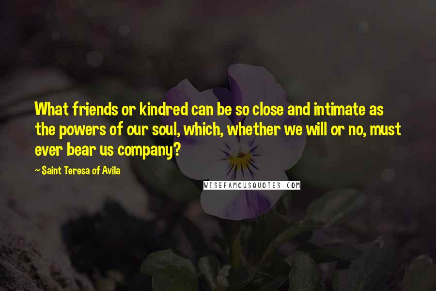 Saint Teresa Of Avila Quotes: What friends or kindred can be so close and intimate as the powers of our soul, which, whether we will or no, must ever bear us company?