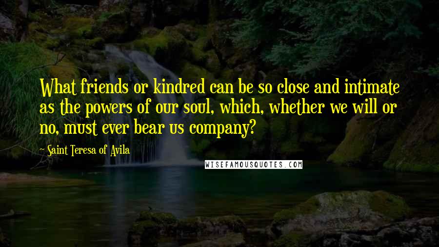 Saint Teresa Of Avila Quotes: What friends or kindred can be so close and intimate as the powers of our soul, which, whether we will or no, must ever bear us company?