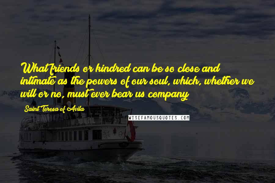 Saint Teresa Of Avila Quotes: What friends or kindred can be so close and intimate as the powers of our soul, which, whether we will or no, must ever bear us company?