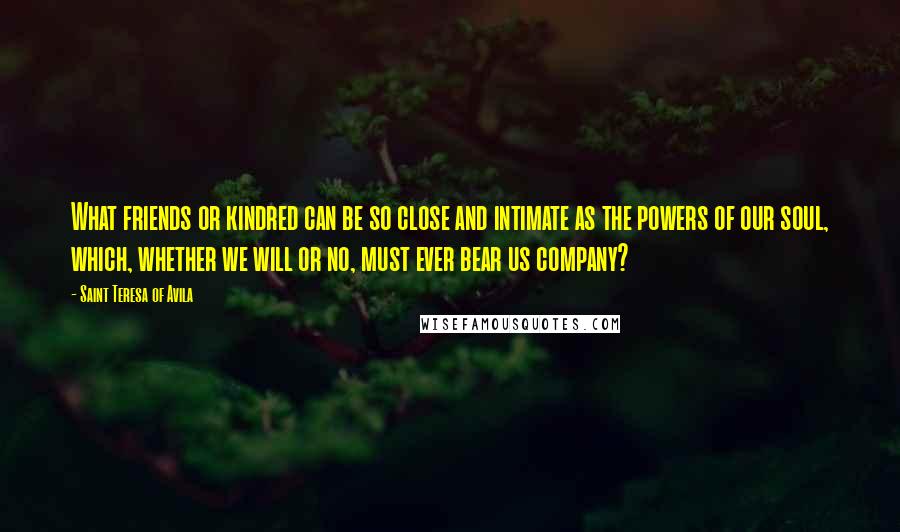 Saint Teresa Of Avila Quotes: What friends or kindred can be so close and intimate as the powers of our soul, which, whether we will or no, must ever bear us company?
