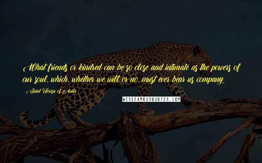 Saint Teresa Of Avila Quotes: What friends or kindred can be so close and intimate as the powers of our soul, which, whether we will or no, must ever bear us company?