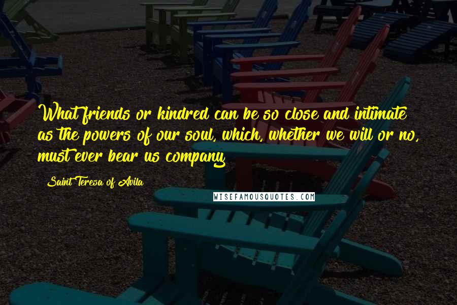 Saint Teresa Of Avila Quotes: What friends or kindred can be so close and intimate as the powers of our soul, which, whether we will or no, must ever bear us company?