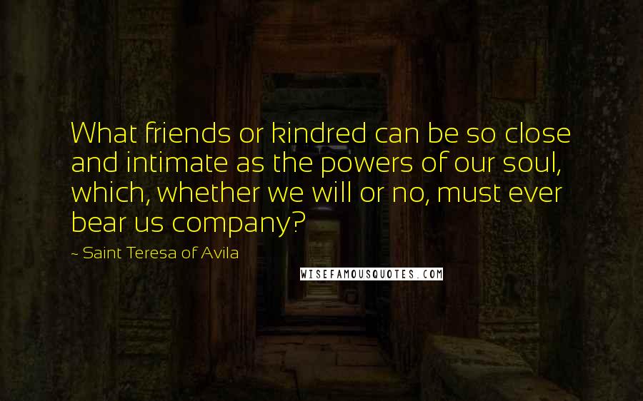 Saint Teresa Of Avila Quotes: What friends or kindred can be so close and intimate as the powers of our soul, which, whether we will or no, must ever bear us company?