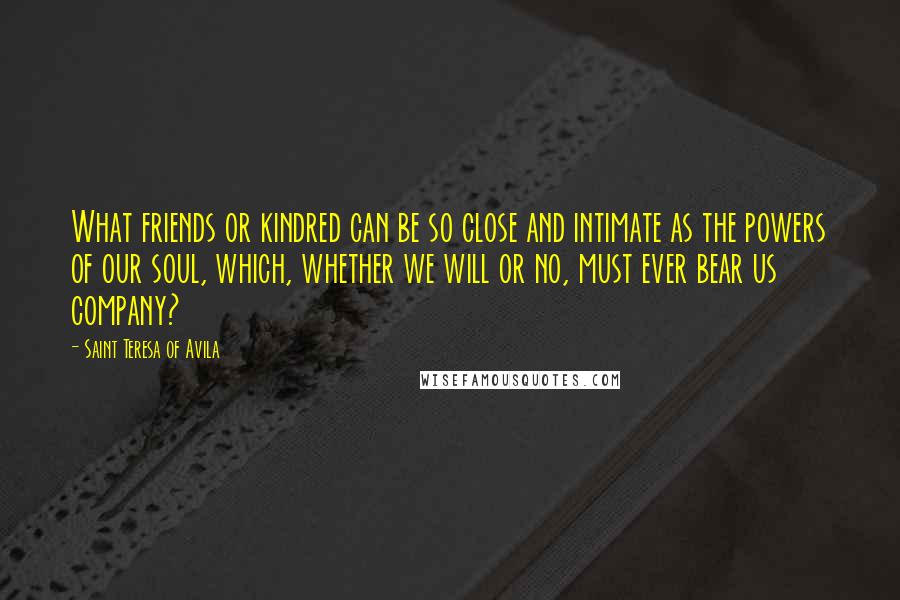 Saint Teresa Of Avila Quotes: What friends or kindred can be so close and intimate as the powers of our soul, which, whether we will or no, must ever bear us company?