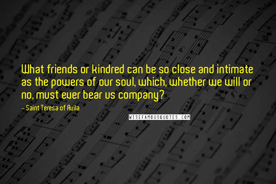 Saint Teresa Of Avila Quotes: What friends or kindred can be so close and intimate as the powers of our soul, which, whether we will or no, must ever bear us company?