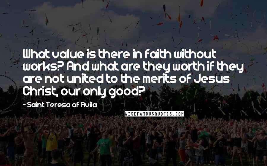 Saint Teresa Of Avila Quotes: What value is there in faith without works? And what are they worth if they are not united to the merits of Jesus Christ, our only good?