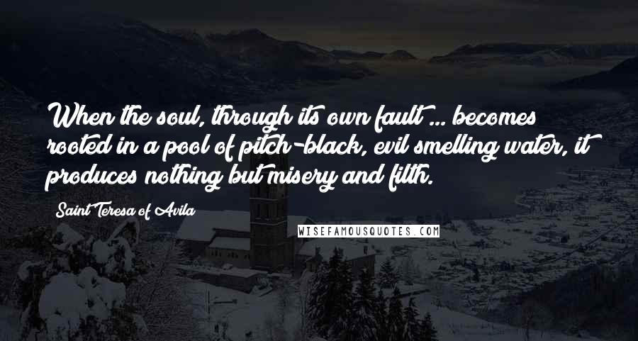 Saint Teresa Of Avila Quotes: When the soul, through its own fault ... becomes rooted in a pool of pitch-black, evil smelling water, it produces nothing but misery and filth.