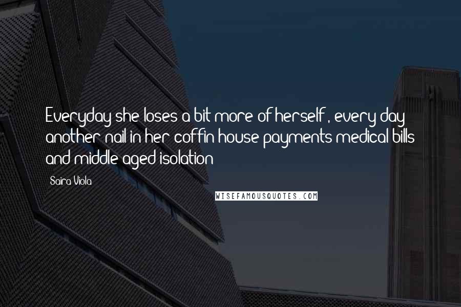 Saira Viola Quotes: Everyday she loses a bit more of herself , every day another nail in her coffin house payments medical bills and middle aged isolation