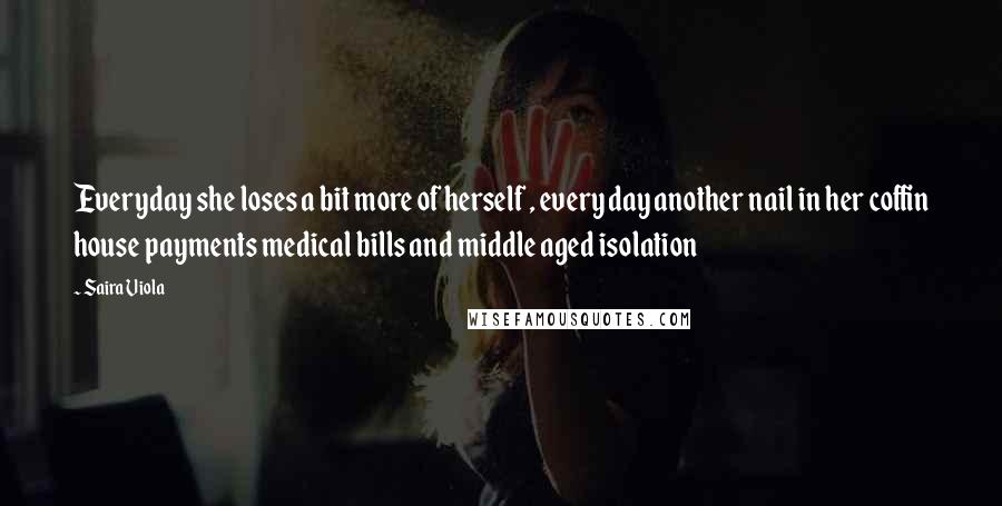 Saira Viola Quotes: Everyday she loses a bit more of herself , every day another nail in her coffin house payments medical bills and middle aged isolation