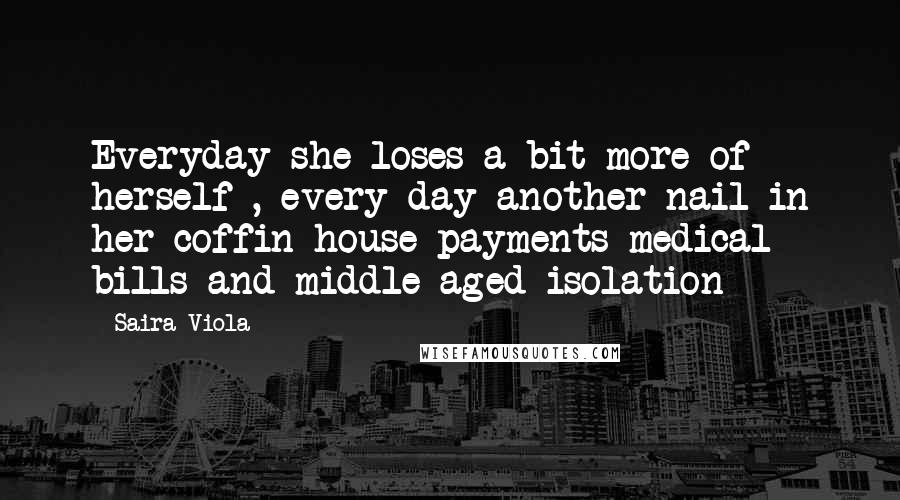 Saira Viola Quotes: Everyday she loses a bit more of herself , every day another nail in her coffin house payments medical bills and middle aged isolation