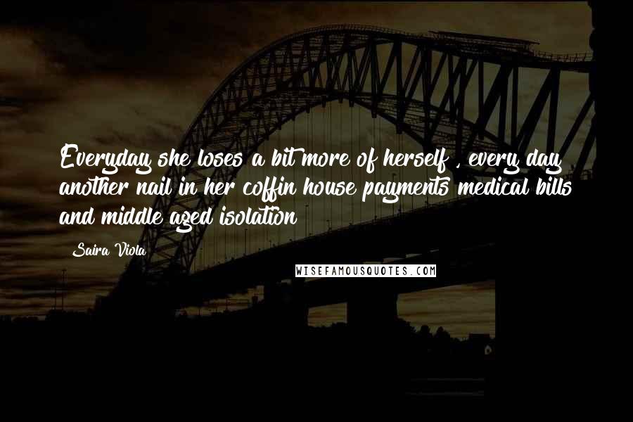 Saira Viola Quotes: Everyday she loses a bit more of herself , every day another nail in her coffin house payments medical bills and middle aged isolation