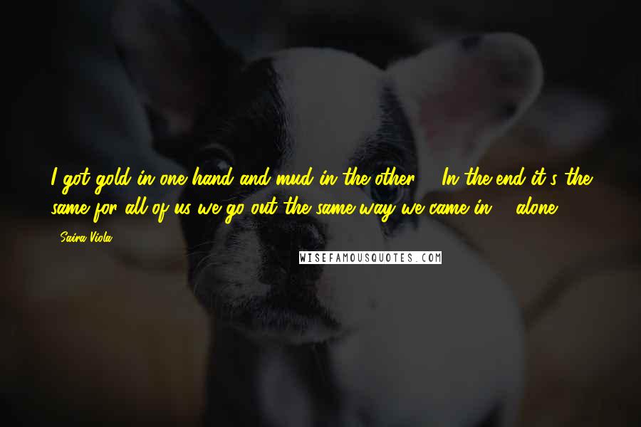 Saira Viola Quotes: I got gold in one hand and mud in the other ... In the end it's the same for all of us we go out the same way we came in ... alone