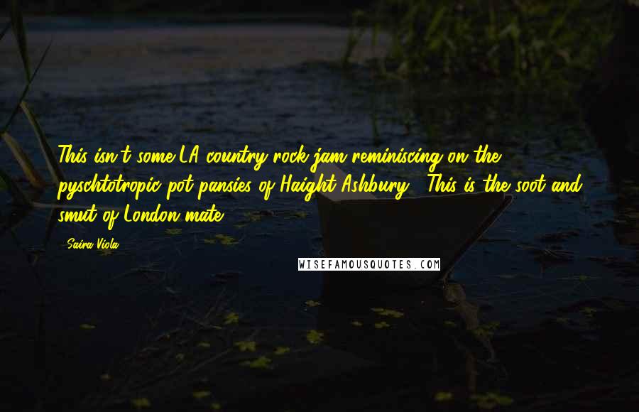 Saira Viola Quotes: This isn't some LA country rock jam reminiscing on the pyschtotropic pot pansies of Haight Ashbury . This is the soot and smut of London mate !