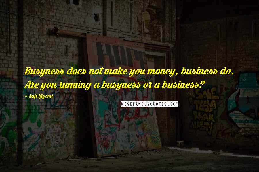 Saji Ijiyemi Quotes: Busyness does not make you money, business do. Are you running a busyness or a business?