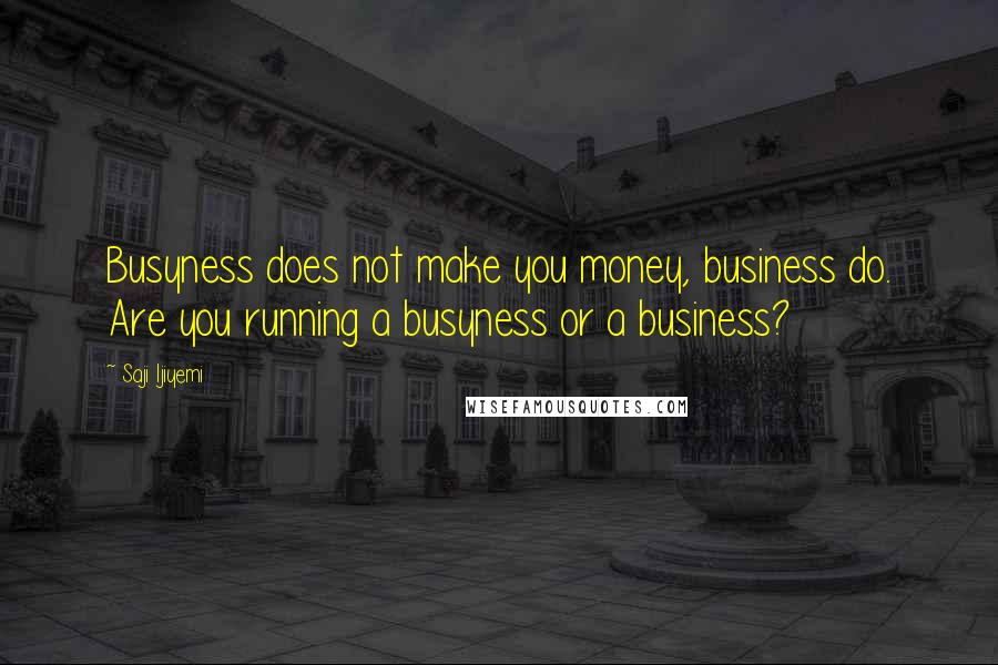 Saji Ijiyemi Quotes: Busyness does not make you money, business do. Are you running a busyness or a business?