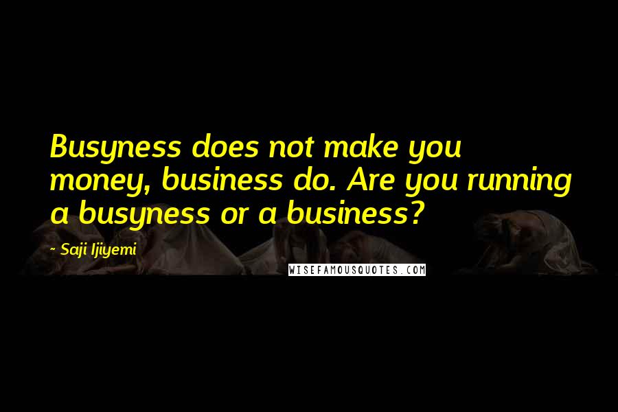 Saji Ijiyemi Quotes: Busyness does not make you money, business do. Are you running a busyness or a business?