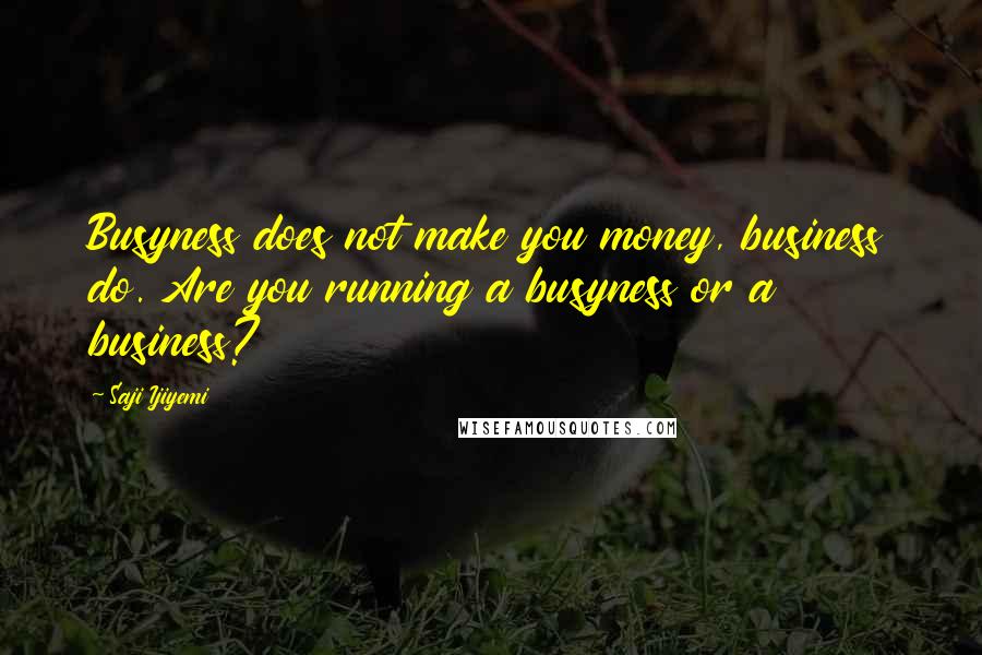 Saji Ijiyemi Quotes: Busyness does not make you money, business do. Are you running a busyness or a business?