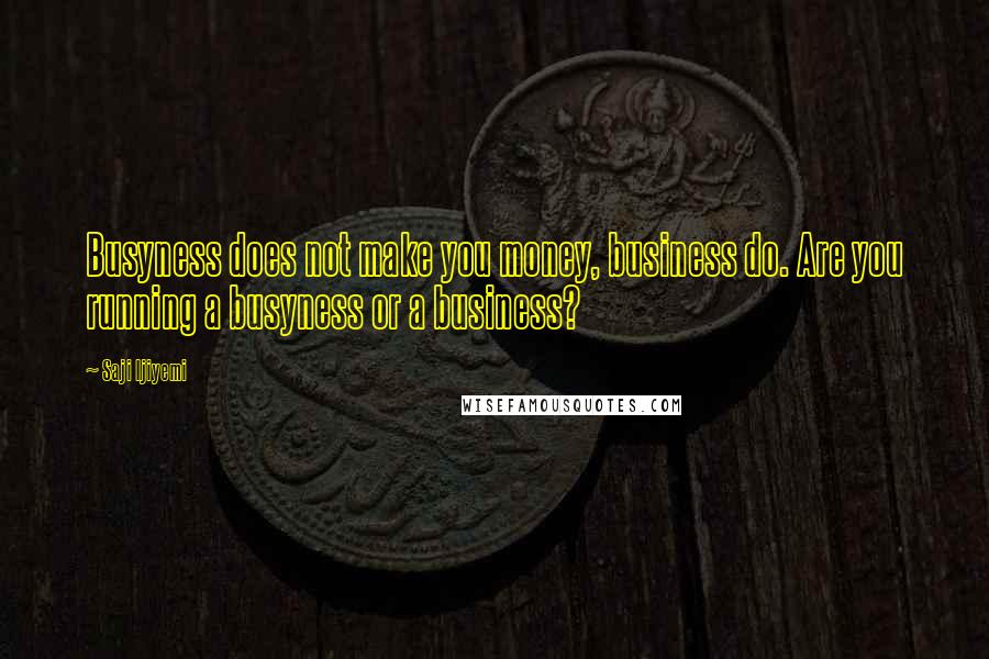 Saji Ijiyemi Quotes: Busyness does not make you money, business do. Are you running a busyness or a business?